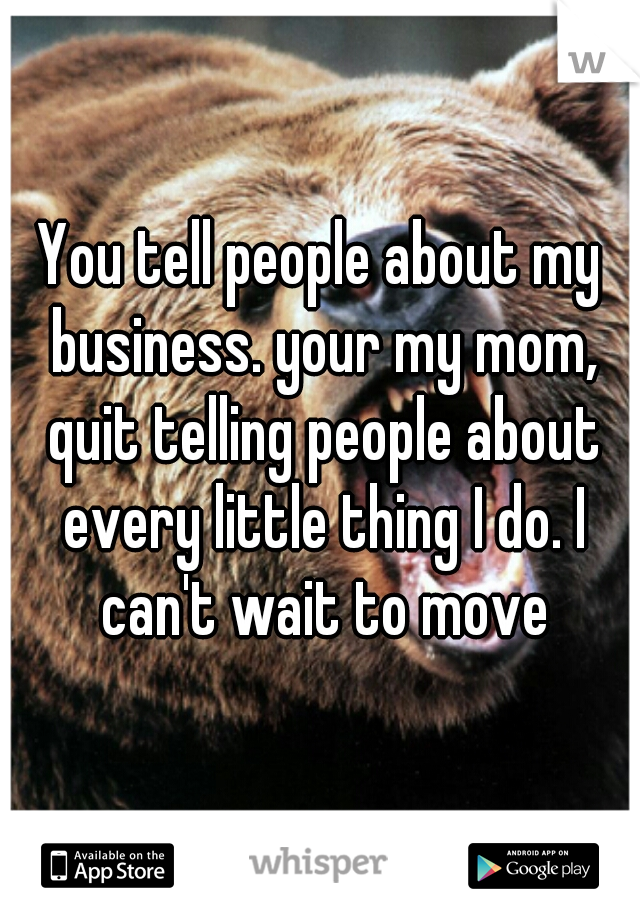 You tell people about my business. your my mom, quit telling people about every little thing I do. I can't wait to move