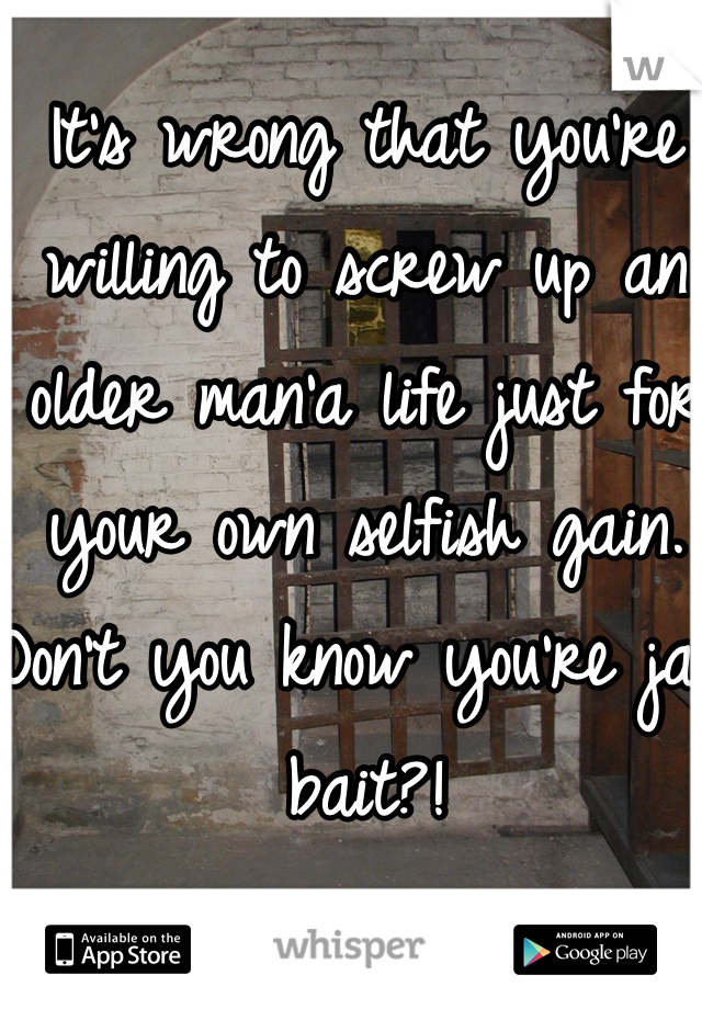 It's wrong that you're willing to screw up an older man'a life just for your own selfish gain. Don't you know you're jail bait?!