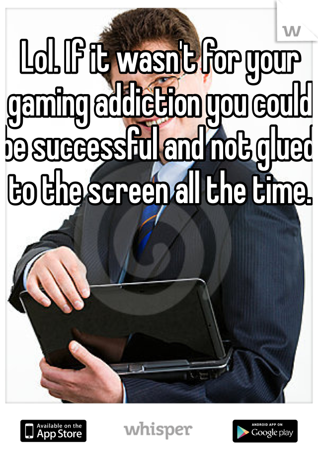 Lol. If it wasn't for your gaming addiction you could be successful and not glued to the screen all the time. 