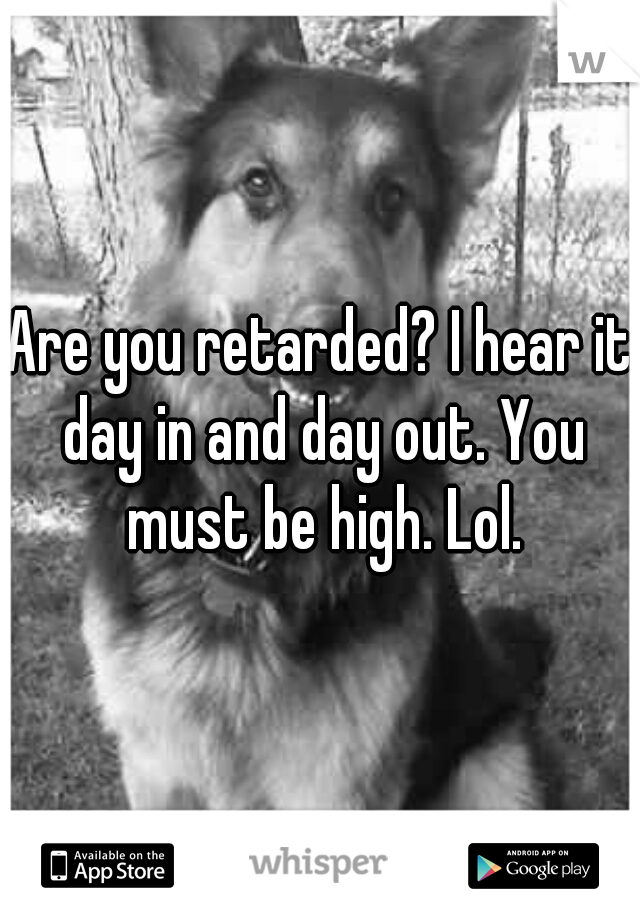 Are you retarded? I hear it day in and day out. You must be high. Lol.