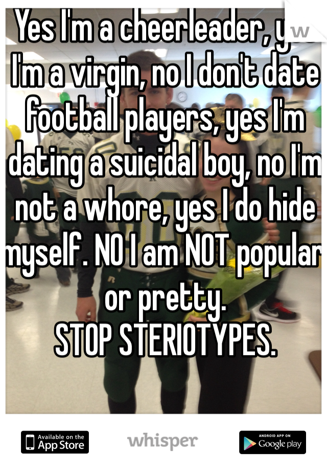 Yes I'm a cheerleader, yes I'm a virgin, no I don't date football players, yes I'm dating a suicidal boy, no I'm not a whore, yes I do hide myself. NO I am NOT popular or pretty. 
STOP STERIOTYPES.