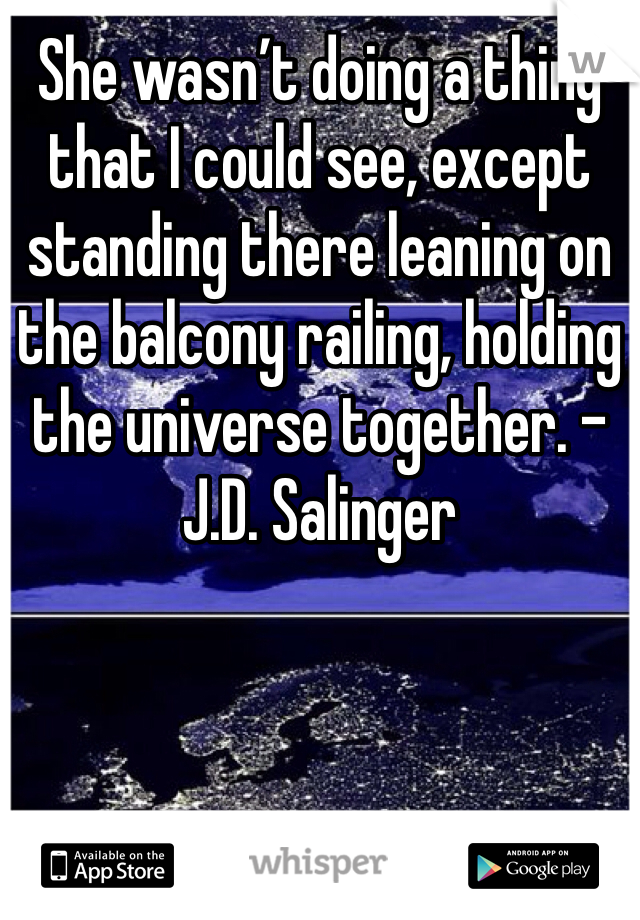 She wasn’t doing a thing that I could see, except standing there leaning on the balcony railing, holding the universe together. - J.D. Salinger