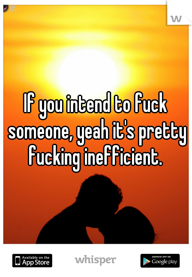 If you intend to fuck someone, yeah it's pretty fucking inefficient. 