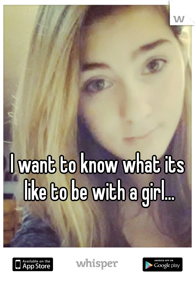 I want to know what its like to be with a girl...