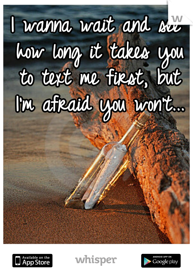 I wanna wait and see how long it takes you to text me first, but I'm afraid you won't...