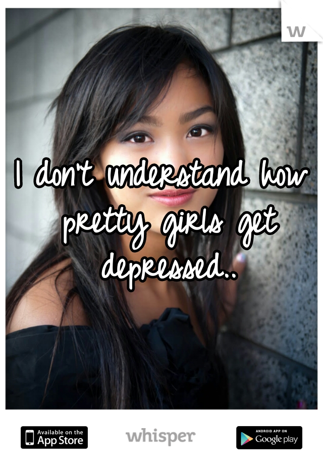 I don't understand how pretty girls get depressed..