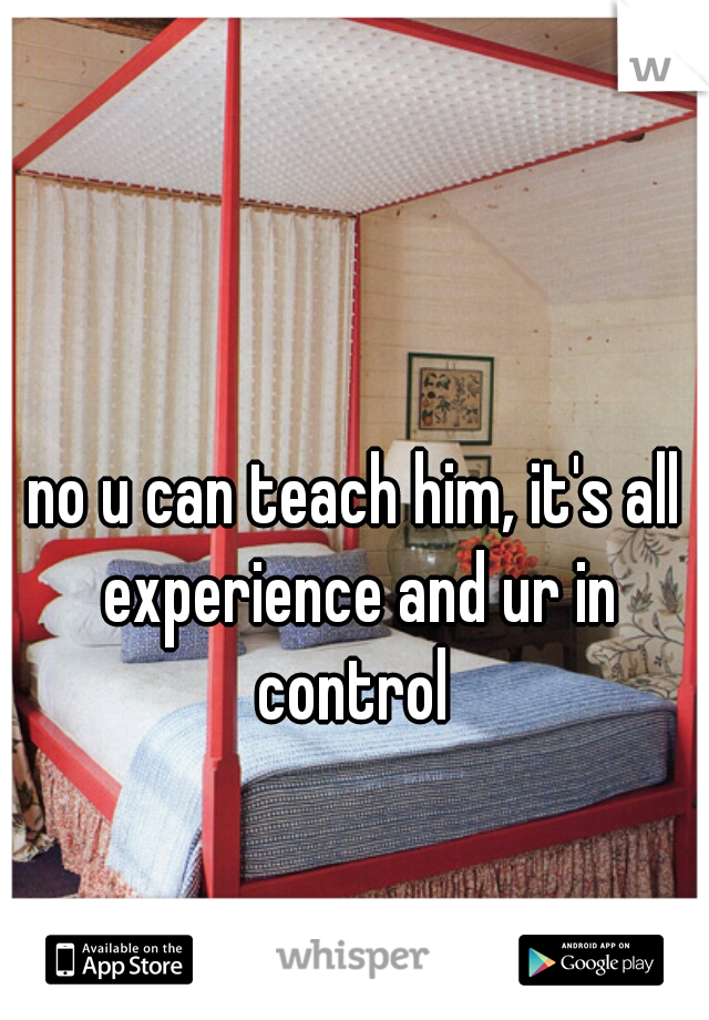 no u can teach him, it's all experience and ur in control 