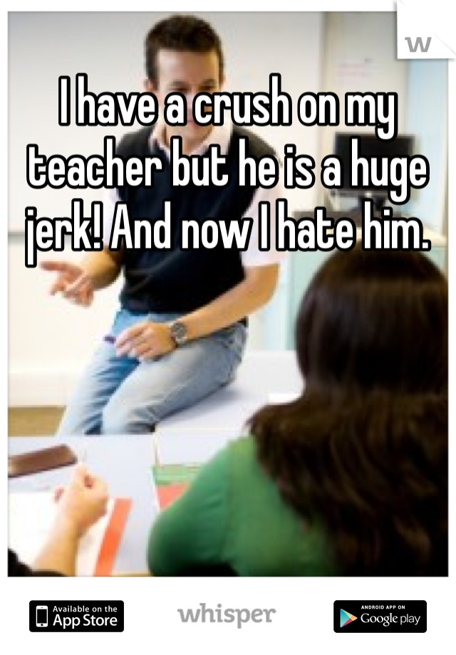 I have a crush on my teacher but he is a huge jerk! And now I hate him.