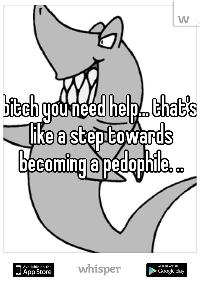 bitch you need help... that's like a step towards becoming a pedophile. ..
