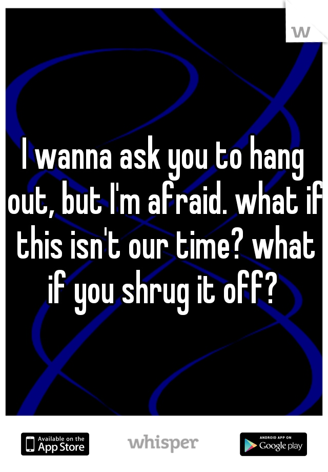 I wanna ask you to hang out, but I'm afraid. what if this isn't our time? what if you shrug it off? 