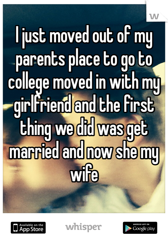 I just moved out of my parents place to go to college moved in with my girlfriend and the first thing we did was get married and now she my wife