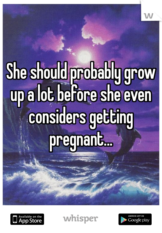 She should probably grow up a lot before she even considers getting pregnant...