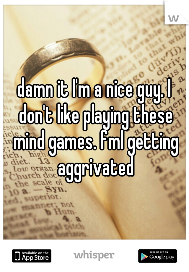 damn it I'm a nice guy. I don't like playing these mind games. fml getting aggrivated