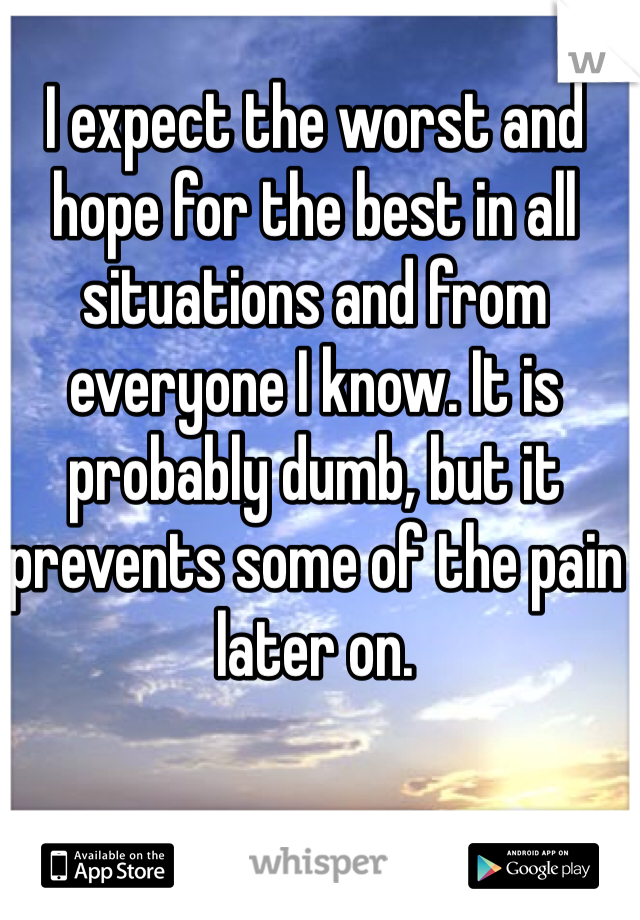 I expect the worst and hope for the best in all situations and from everyone I know. It is probably dumb, but it prevents some of the pain later on.