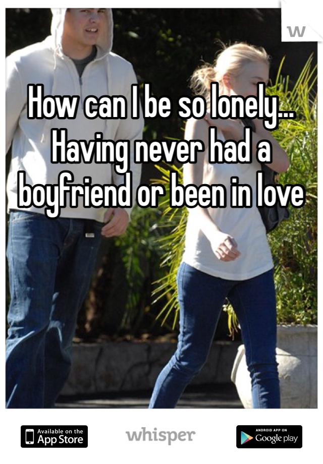 How can I be so lonely... Having never had a boyfriend or been in love