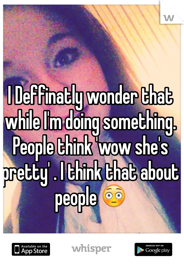 I Deffinatly wonder that while I'm doing something. People think 'wow she's pretty' . I think that about people 😳 