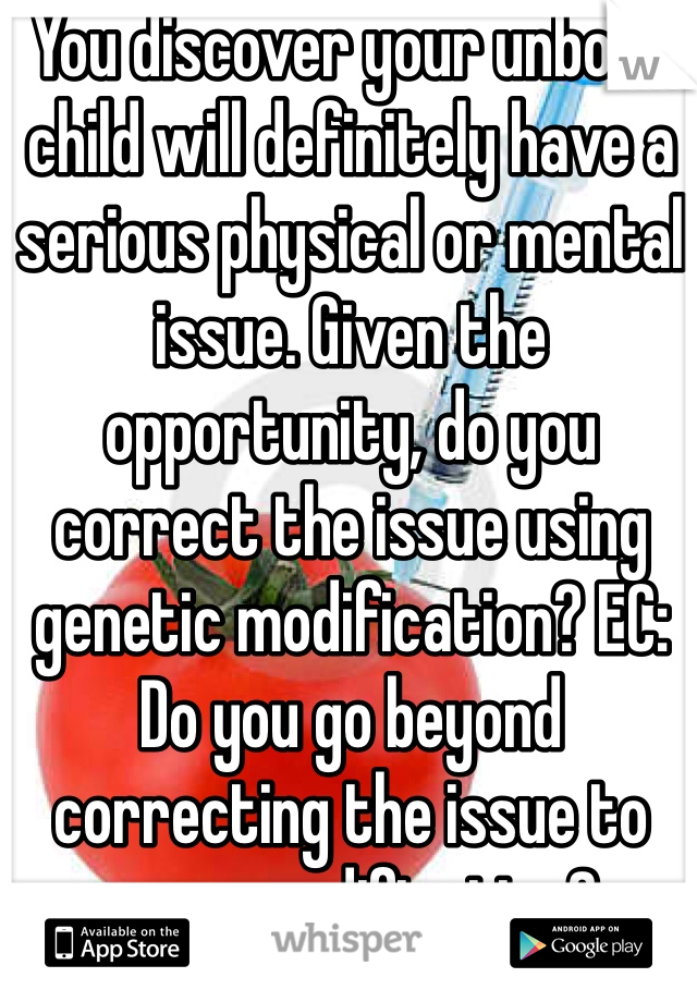 You discover your unborn child will definitely have a serious physical or mental issue. Given the opportunity, do you correct the issue using genetic modification? EC: Do you go beyond correcting the issue to more modification? 