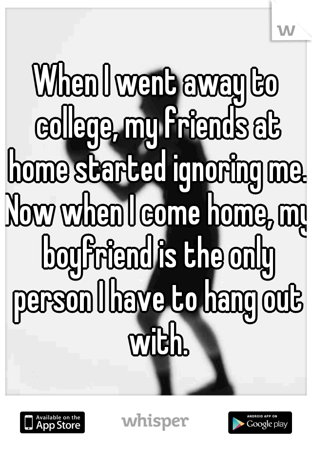 When I went away to college, my friends at home started ignoring me. Now when I come home, my boyfriend is the only person I have to hang out with.