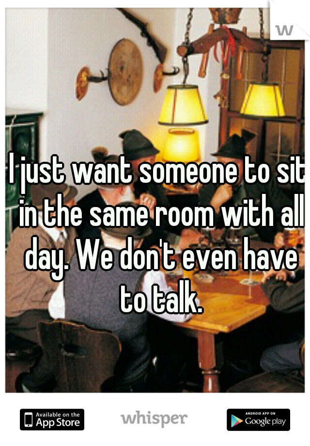 I just want someone to sit in the same room with all day. We don't even have to talk.
