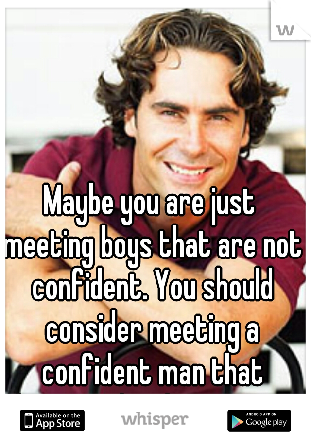 Maybe you are just meeting boys that are not confident. You should consider meeting a confident man that knows what he wants.  