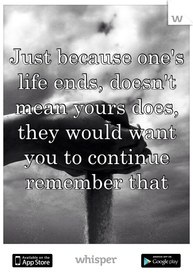 Just because one's life ends, doesn't mean yours does, they would want you to continue remember that 