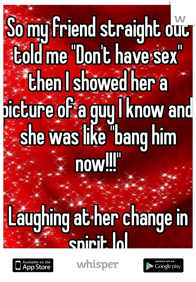 So my friend straight out told me "Don't have sex" then I showed her a picture of a guy I know and she was like "bang him now!!!"

Laughing at her change in spirit lol