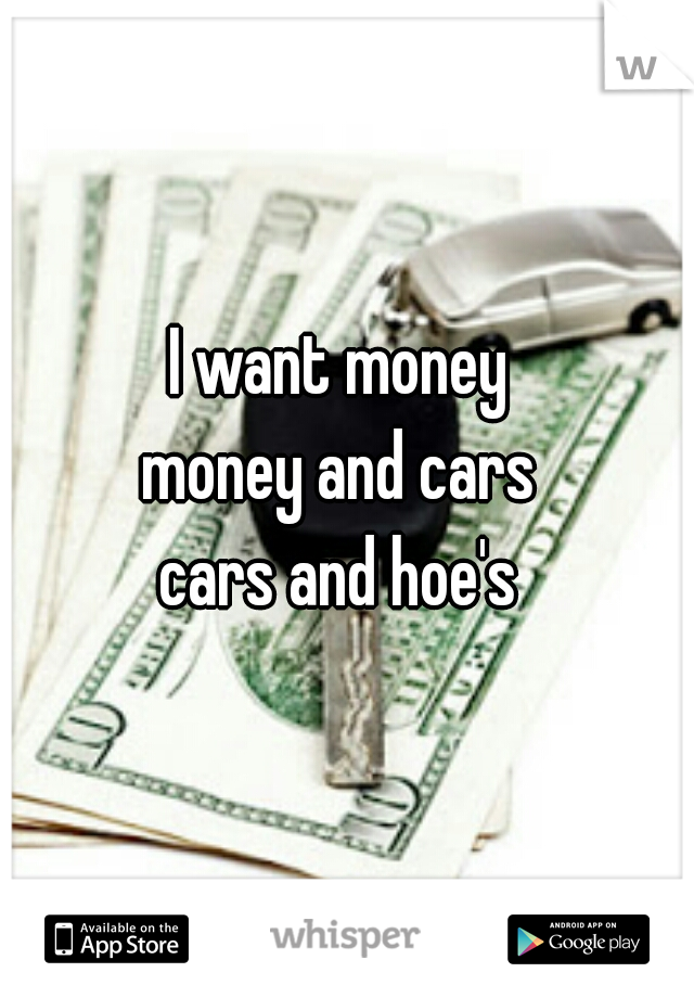 I want money 
money and cars 
cars and hoe's 
