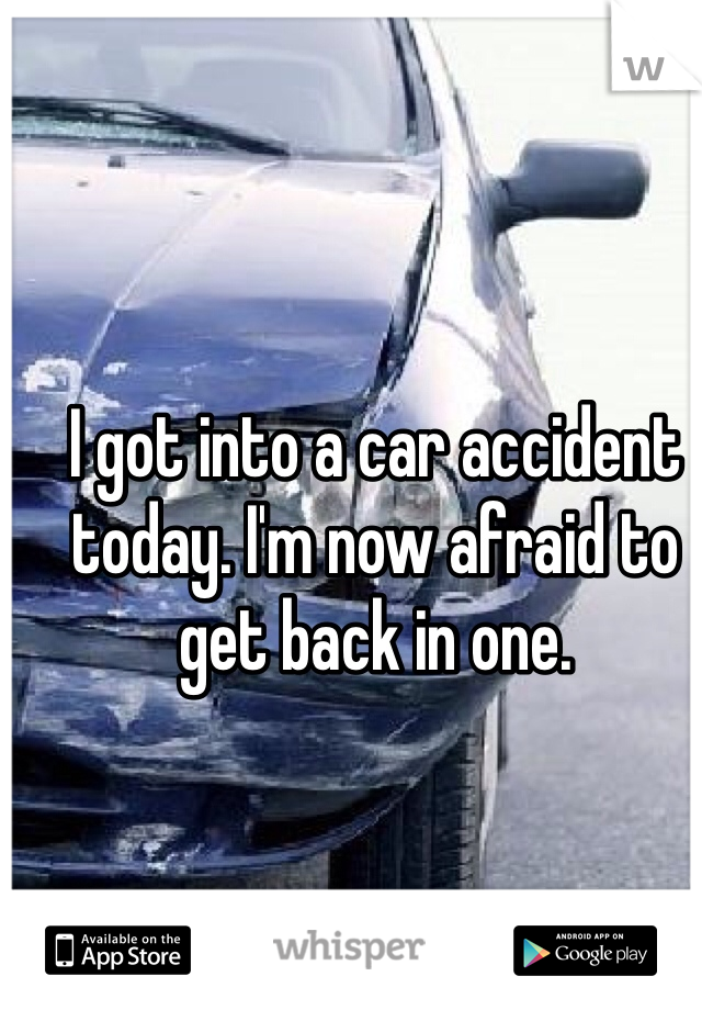 I got into a car accident today. I'm now afraid to get back in one. 