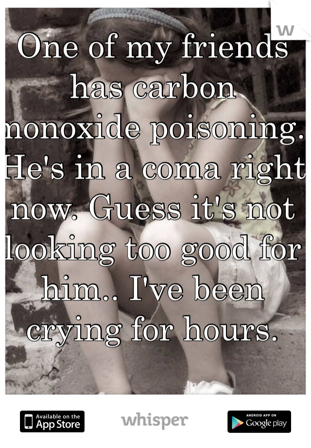 One of my friends has carbon monoxide poisoning. He's in a coma right now. Guess it's not looking too good for him.. I've been crying for hours.