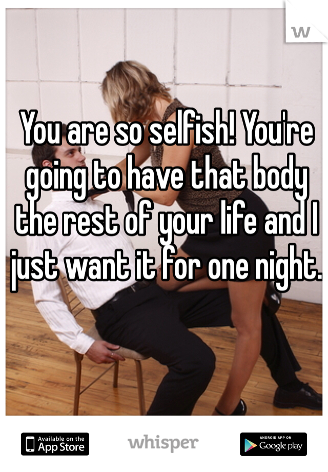 You are so selfish! You're going to have that body the rest of your life and I just want it for one night.