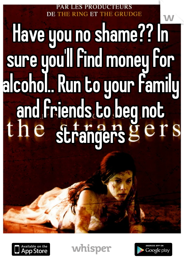 Have you no shame?? In sure you'll find money for alcohol.. Run to your family and friends to beg not strangers 