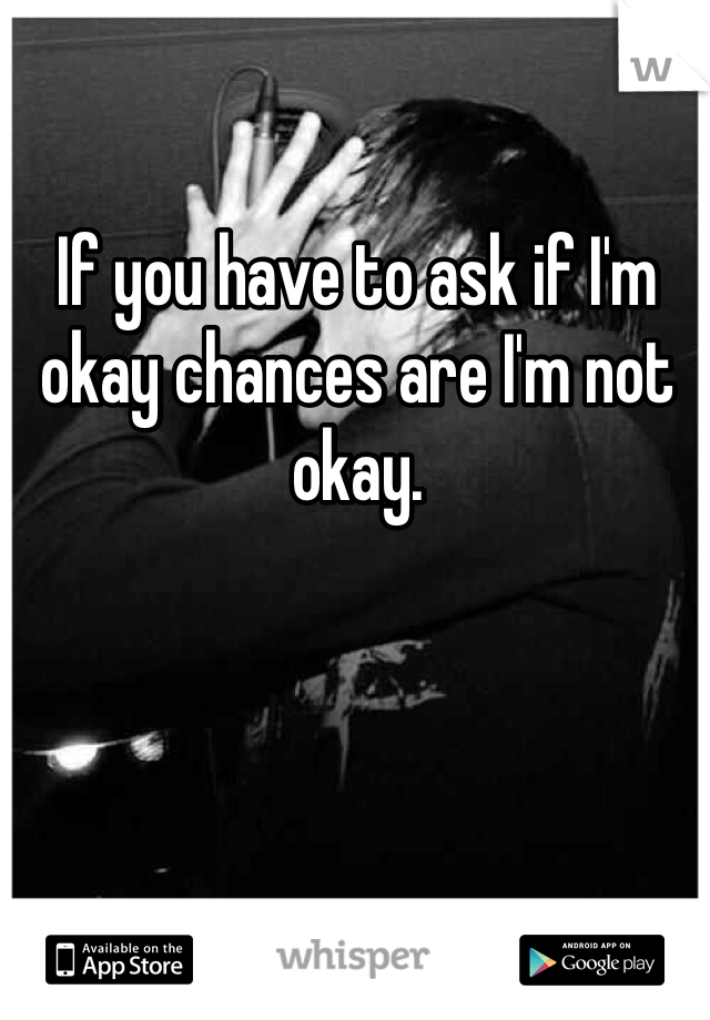 If you have to ask if I'm okay chances are I'm not okay. 