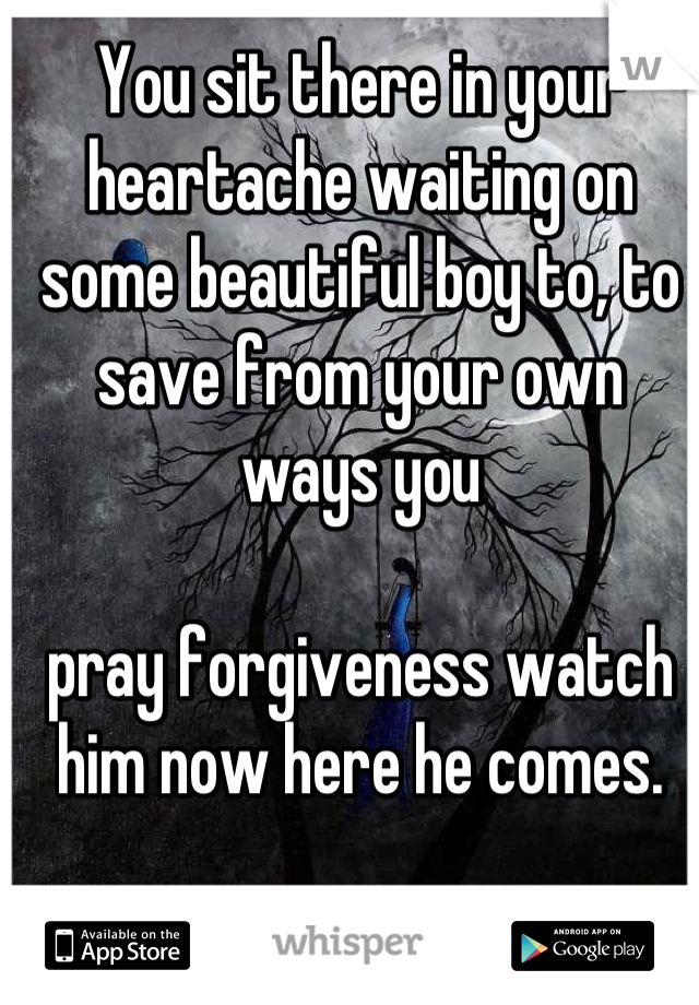 You sit there in your heartache waiting on some beautiful boy to, to save from your own ways you 

pray forgiveness watch him now here he comes.
