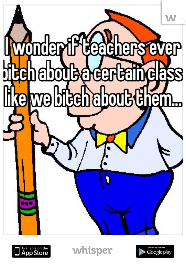 I wonder if teachers ever bitch about a certain class like we bitch about them...