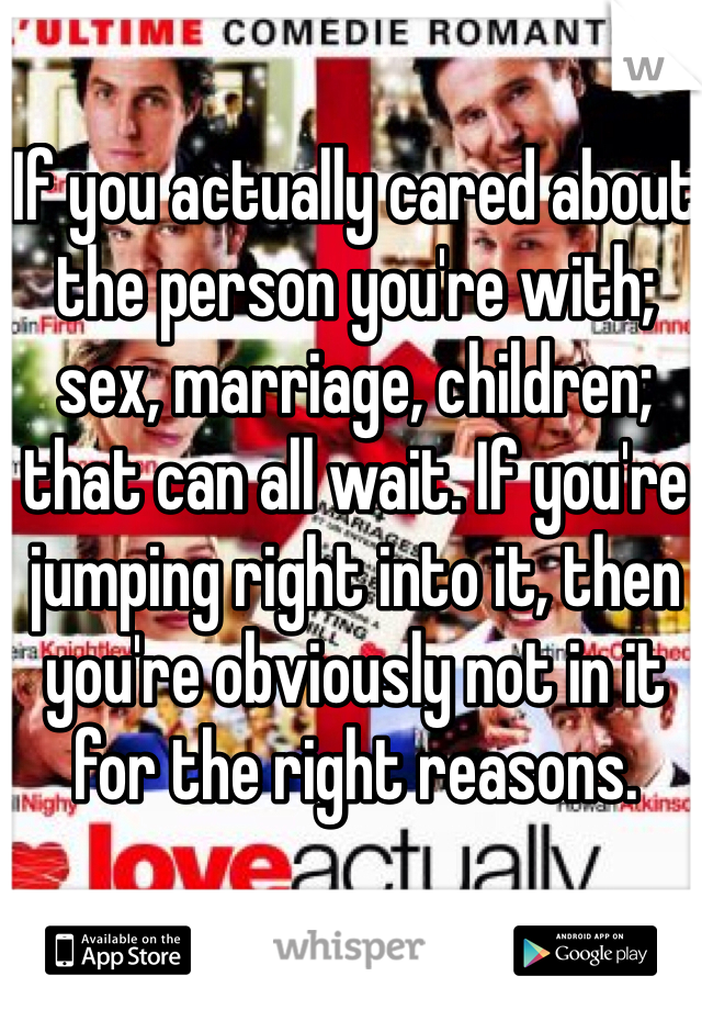 If you actually cared about the person you're with; sex, marriage, children; that can all wait. If you're jumping right into it, then you're obviously not in it for the right reasons.