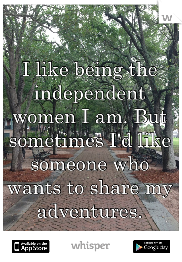 I like being the independent women I am. But sometimes I'd like someone who wants to share my adventures. 