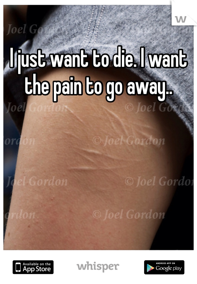 I just want to die. I want the pain to go away..