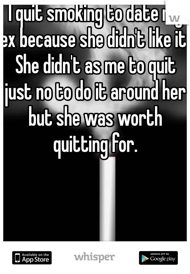 I quit smoking to date my ex because she didn't like it. She didn't as me to quit just no to do it around her but she was worth quitting for. 