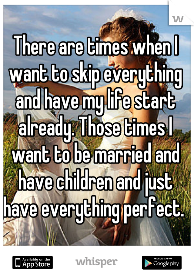 There are times when I want to skip everything and have my life start already. Those times I want to be married and have children and just have everything perfect. 