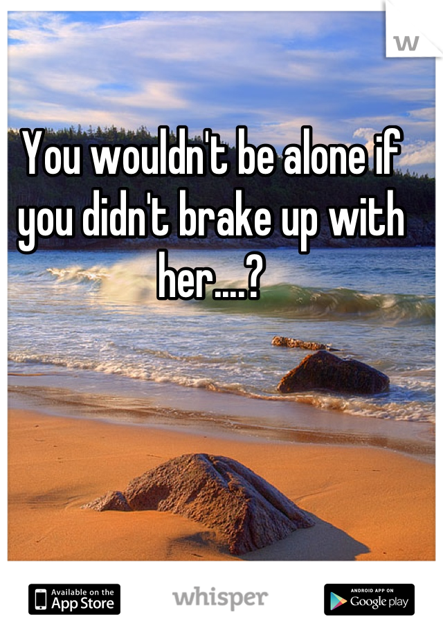 You wouldn't be alone if you didn't brake up with her....?