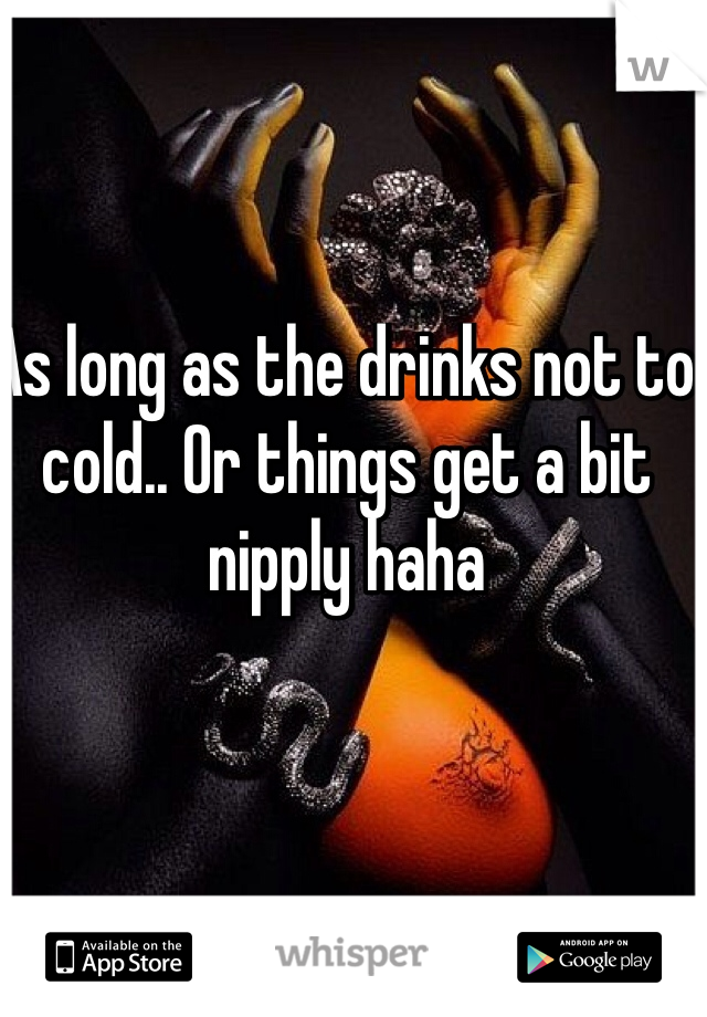 As long as the drinks not to cold.. Or things get a bit nipply haha 
