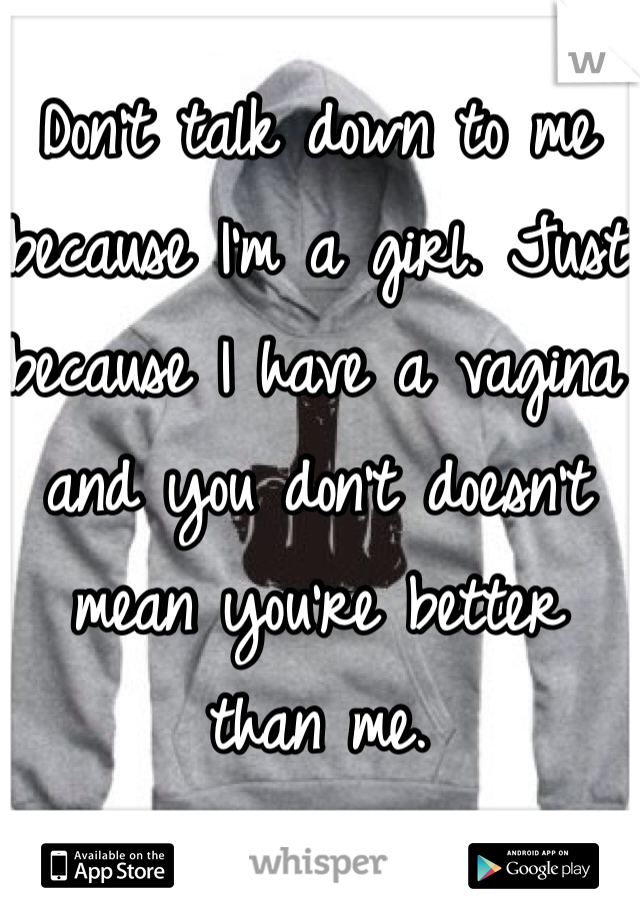 Don't talk down to me because I'm a girl. Just because I have a vagina and you don't doesn't mean you're better than me.