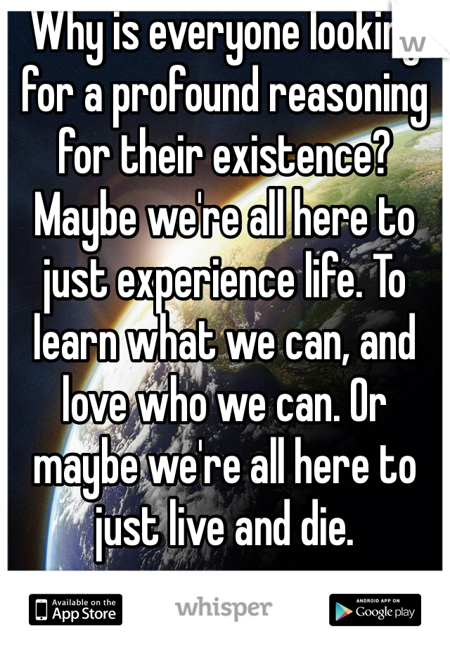 Why is everyone looking for a profound reasoning for their existence? Maybe we're all here to  just experience life. To learn what we can, and love who we can. Or maybe we're all here to just live and die. 
