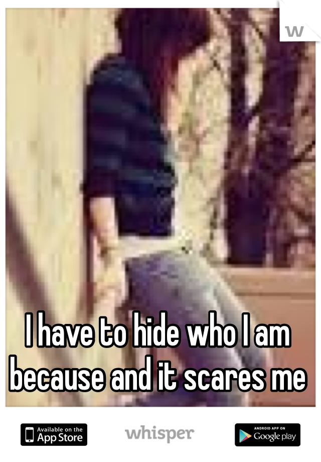 I have to hide who I am because and it scares me 
