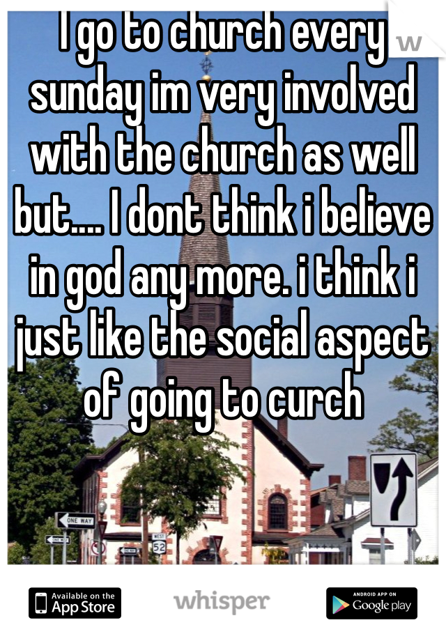 I go to church every sunday im very involved with the church as well but.... I dont think i believe in god any more. i think i just like the social aspect of going to curch