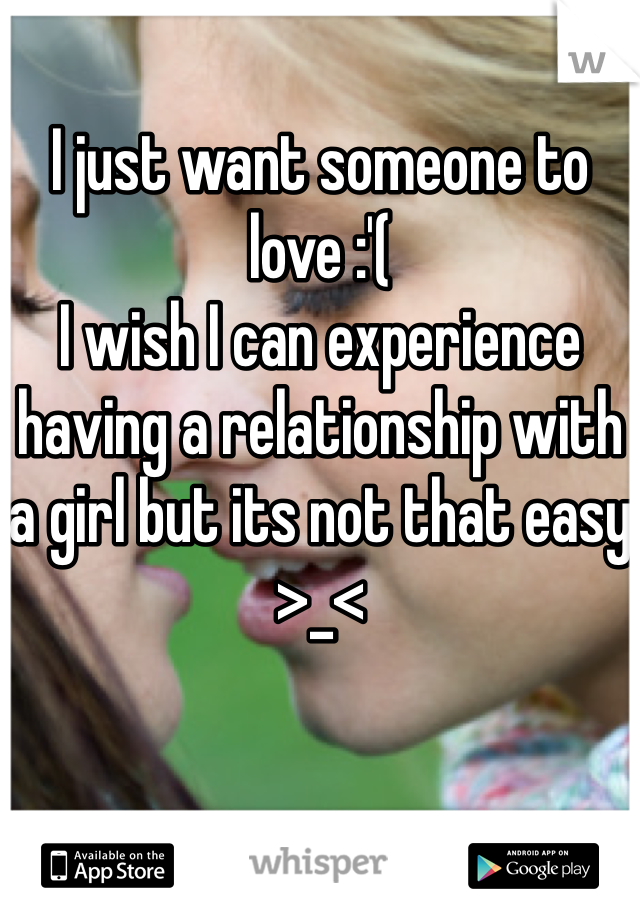 I just want someone to love :'( 
I wish I can experience having a relationship with a girl but its not that easy >_<  