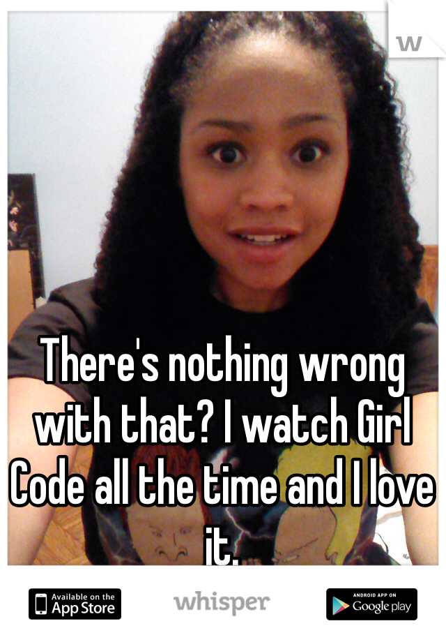 There's nothing wrong with that? I watch Girl Code all the time and I love it.