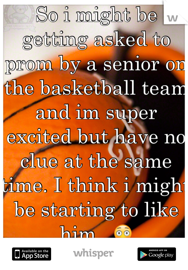 So i might be getting asked to prom by a senior on the basketball team and im super excited but have no clue at the same time. I think i might be starting to like him...😳