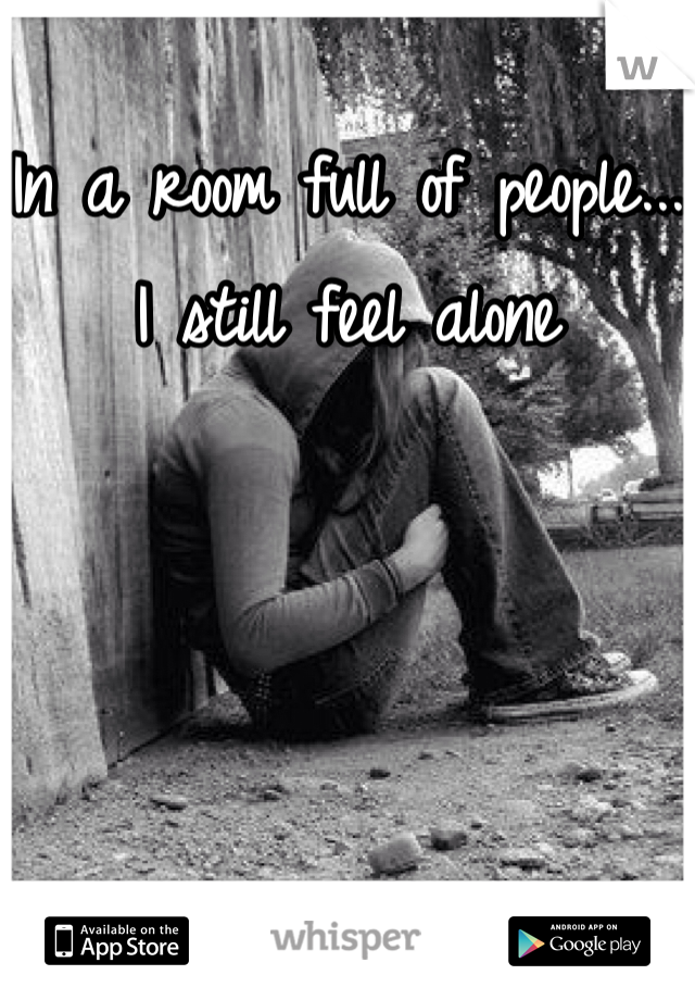 In a room full of people...
I still feel alone