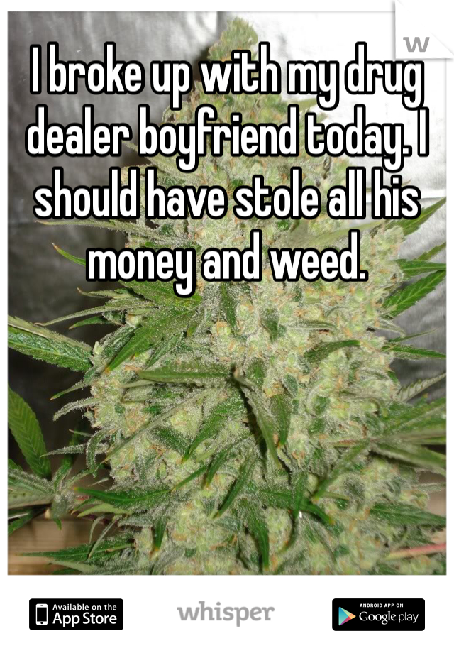 I broke up with my drug dealer boyfriend today. I should have stole all his money and weed.
